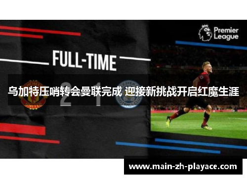 乌加特压哨转会曼联完成 迎接新挑战开启红魔生涯 乌加特压哨转会曼联完成 迎接新挑战开启红魔生涯