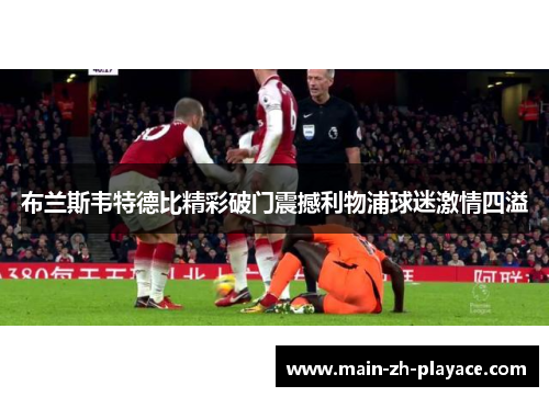 布兰斯韦特德比精彩破门震撼利物浦球迷激情四溢